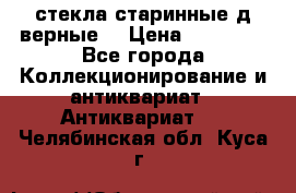 стекла старинные д верные. › Цена ­ 16 000 - Все города Коллекционирование и антиквариат » Антиквариат   . Челябинская обл.,Куса г.